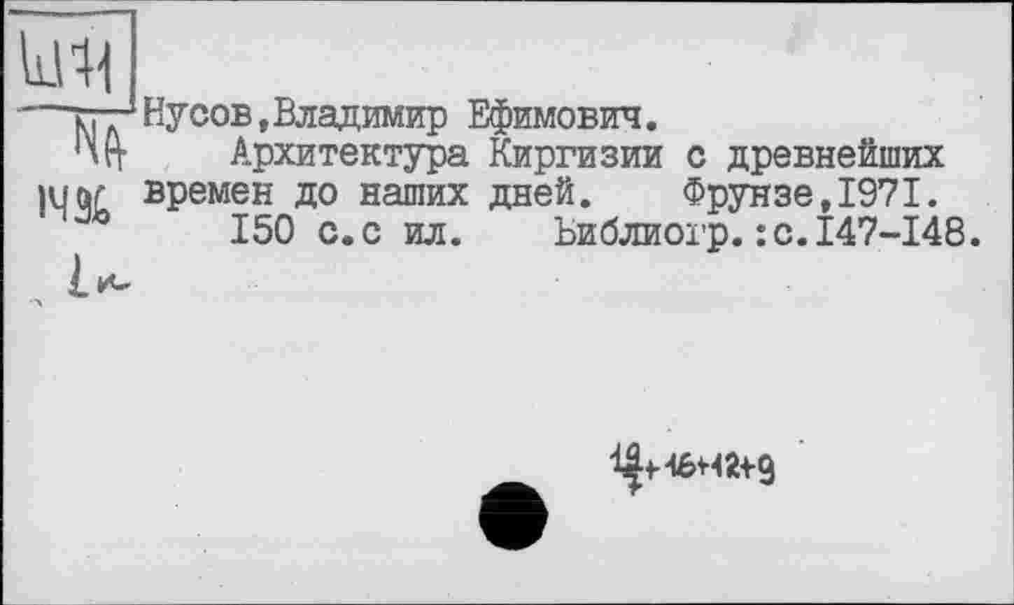 ﻿ічз&
Йусов, Владимир Ефимович.
Архитектура Киргизии с древнейших времен до наших дней. Фрунзе,1971.
150 с.с ил. Ьиблиогр.:с.147-148.
